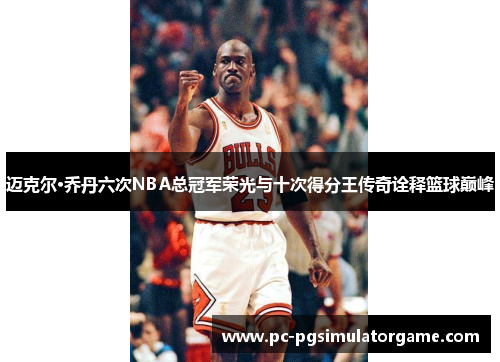 迈克尔·乔丹六次NBA总冠军荣光与十次得分王传奇诠释篮球巅峰