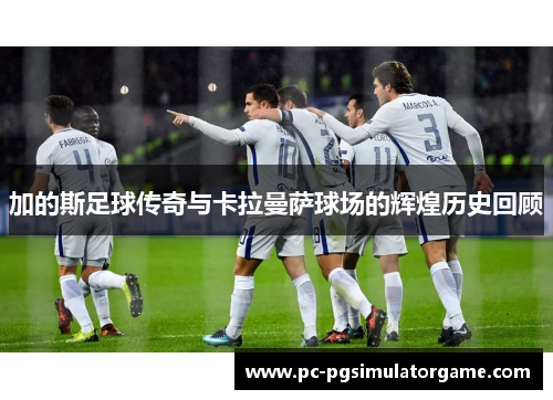 加的斯足球传奇与卡拉曼萨球场的辉煌历史回顾
