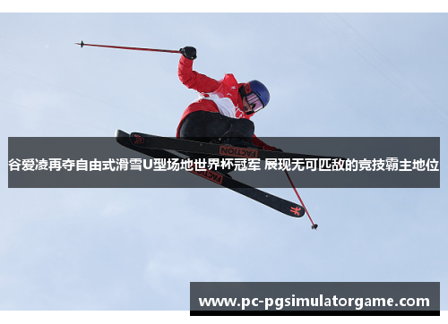 谷爱凌再夺自由式滑雪U型场地世界杯冠军 展现无可匹敌的竞技霸主地位