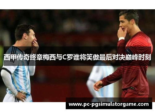 西甲传奇终章梅西与C罗谁将笑傲最后对决巅峰时刻