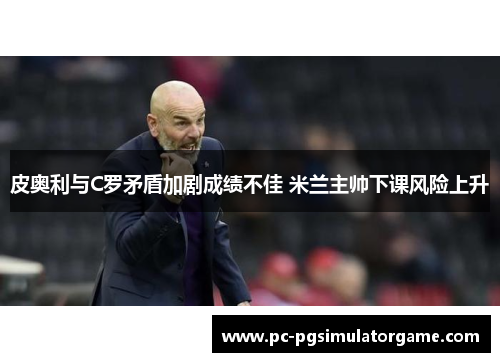 皮奥利与C罗矛盾加剧成绩不佳 米兰主帅下课风险上升