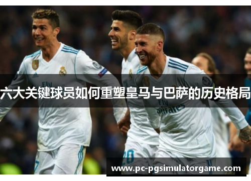 六大关键球员如何重塑皇马与巴萨的历史格局