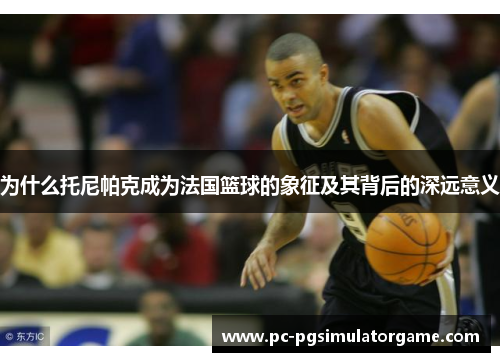为什么托尼帕克成为法国篮球的象征及其背后的深远意义