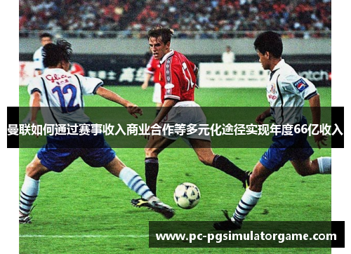 曼联如何通过赛事收入商业合作等多元化途径实现年度66亿收入