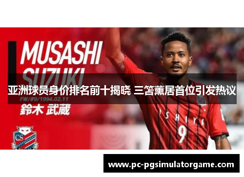 亚洲球员身价排名前十揭晓 三笘薰居首位引发热议