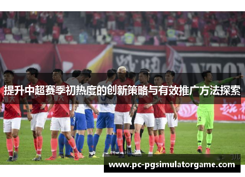 提升中超赛季初热度的创新策略与有效推广方法探索