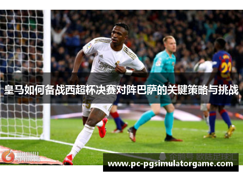皇马如何备战西超杯决赛对阵巴萨的关键策略与挑战