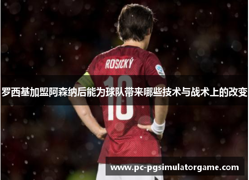 罗西基加盟阿森纳后能为球队带来哪些技术与战术上的改变