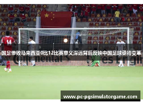 国足惨败马来西亚0比12比赛意义深远背后反映中国足球亟待变革