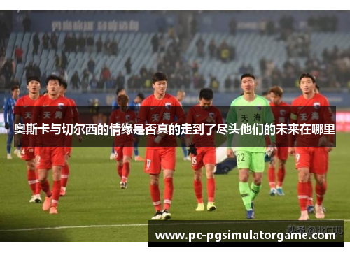 奥斯卡与切尔西的情缘是否真的走到了尽头他们的未来在哪里