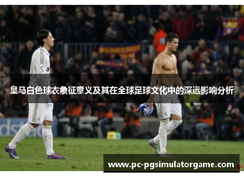 皇马白色球衣象征意义及其在全球足球文化中的深远影响分析