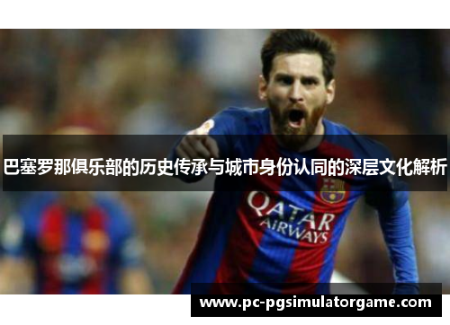 巴塞罗那俱乐部的历史传承与城市身份认同的深层文化解析