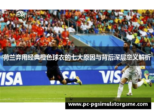 荷兰弃用经典橙色球衣的七大原因与背后深层意义解析